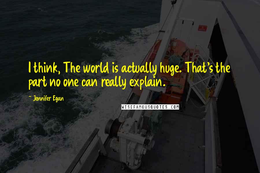 Jennifer Egan Quotes: I think, The world is actually huge. That's the part no one can really explain.