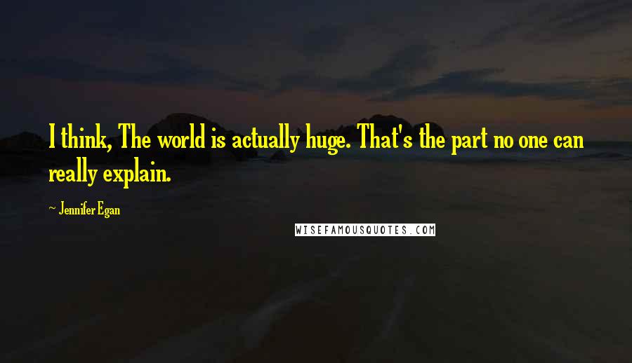 Jennifer Egan Quotes: I think, The world is actually huge. That's the part no one can really explain.