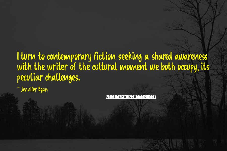 Jennifer Egan Quotes: I turn to contemporary fiction seeking a shared awareness with the writer of the cultural moment we both occupy, its peculiar challenges.
