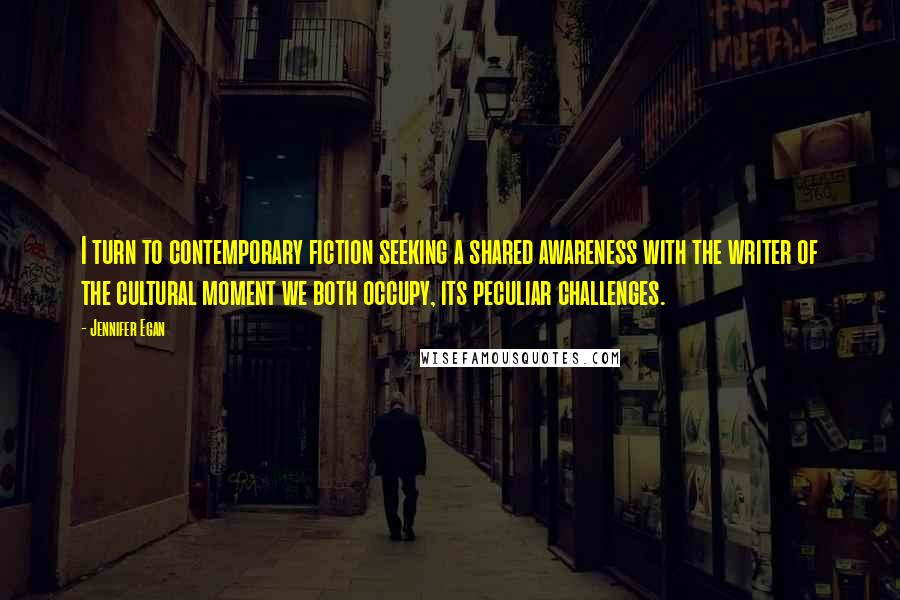 Jennifer Egan Quotes: I turn to contemporary fiction seeking a shared awareness with the writer of the cultural moment we both occupy, its peculiar challenges.