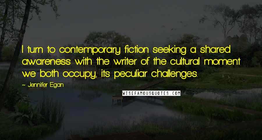 Jennifer Egan Quotes: I turn to contemporary fiction seeking a shared awareness with the writer of the cultural moment we both occupy, its peculiar challenges.