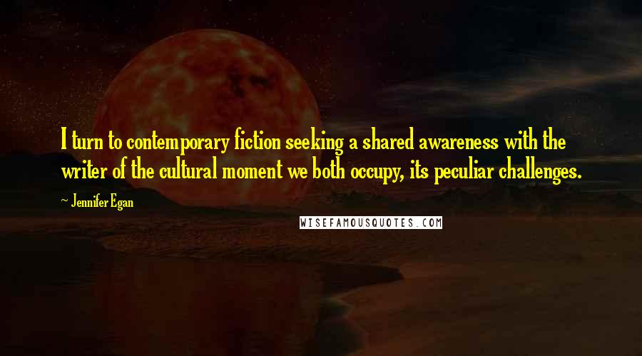 Jennifer Egan Quotes: I turn to contemporary fiction seeking a shared awareness with the writer of the cultural moment we both occupy, its peculiar challenges.