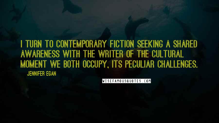 Jennifer Egan Quotes: I turn to contemporary fiction seeking a shared awareness with the writer of the cultural moment we both occupy, its peculiar challenges.