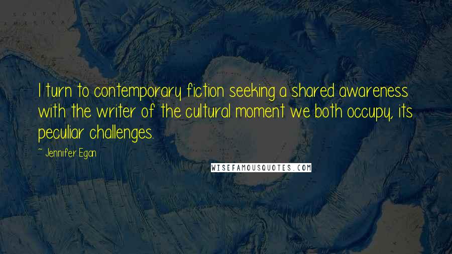 Jennifer Egan Quotes: I turn to contemporary fiction seeking a shared awareness with the writer of the cultural moment we both occupy, its peculiar challenges.