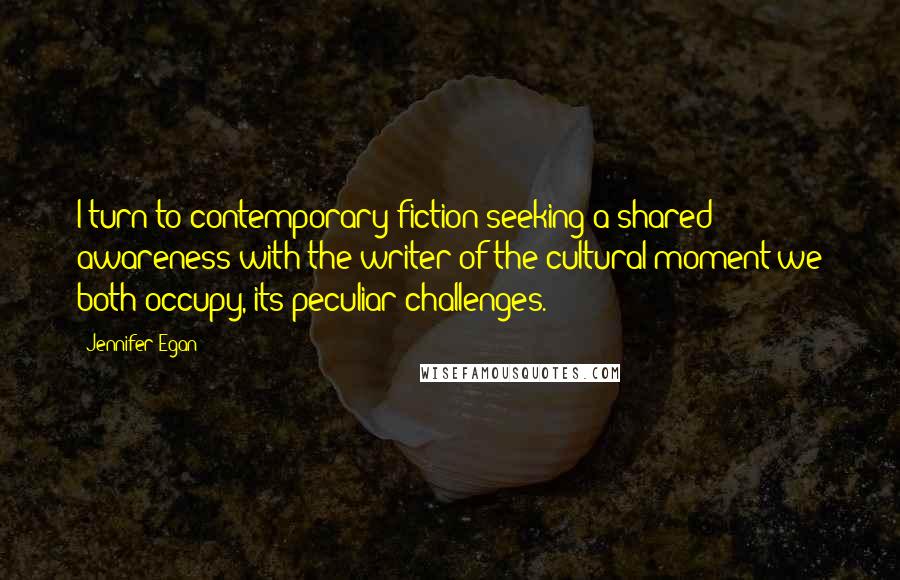 Jennifer Egan Quotes: I turn to contemporary fiction seeking a shared awareness with the writer of the cultural moment we both occupy, its peculiar challenges.