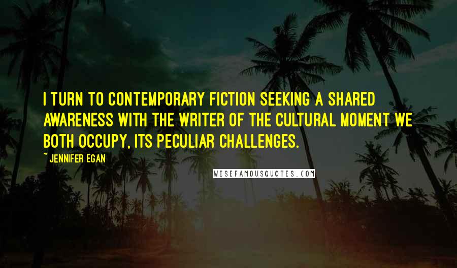 Jennifer Egan Quotes: I turn to contemporary fiction seeking a shared awareness with the writer of the cultural moment we both occupy, its peculiar challenges.