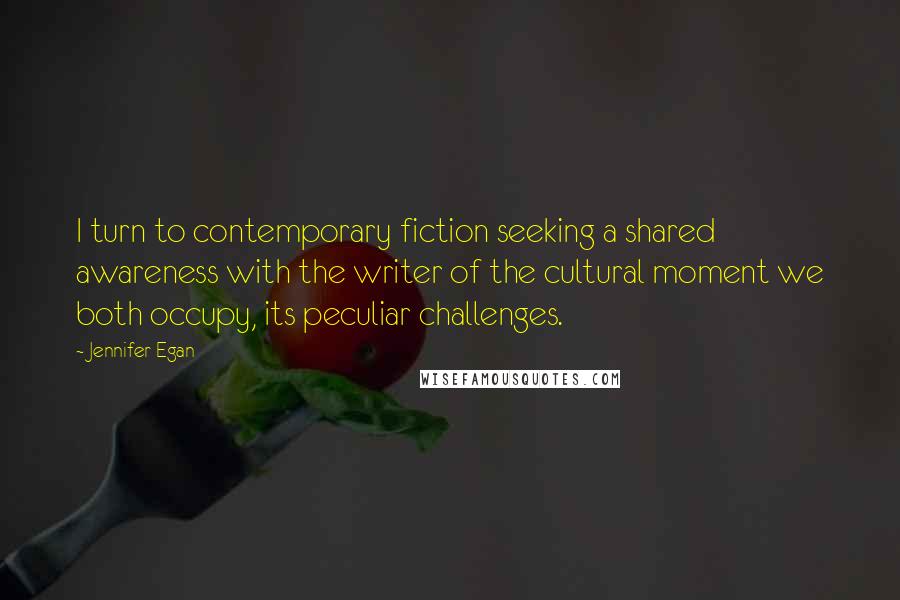 Jennifer Egan Quotes: I turn to contemporary fiction seeking a shared awareness with the writer of the cultural moment we both occupy, its peculiar challenges.