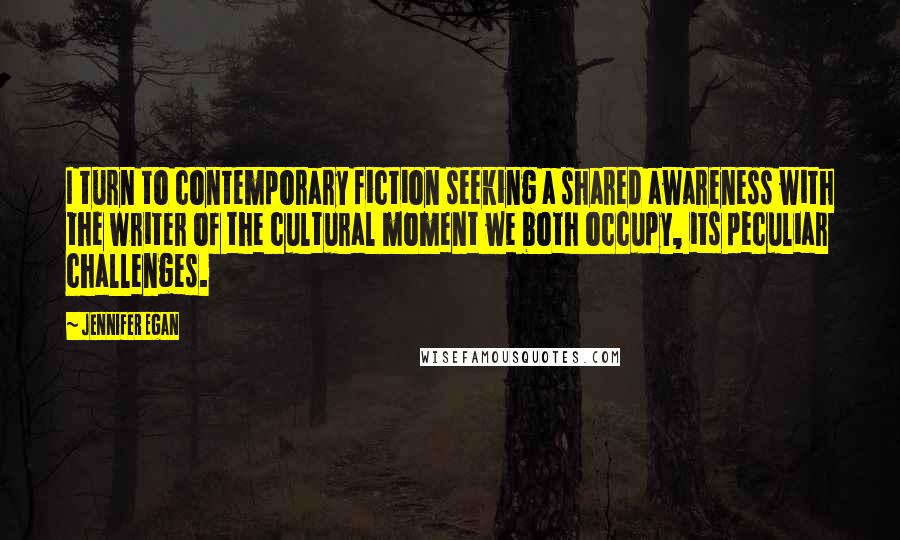 Jennifer Egan Quotes: I turn to contemporary fiction seeking a shared awareness with the writer of the cultural moment we both occupy, its peculiar challenges.