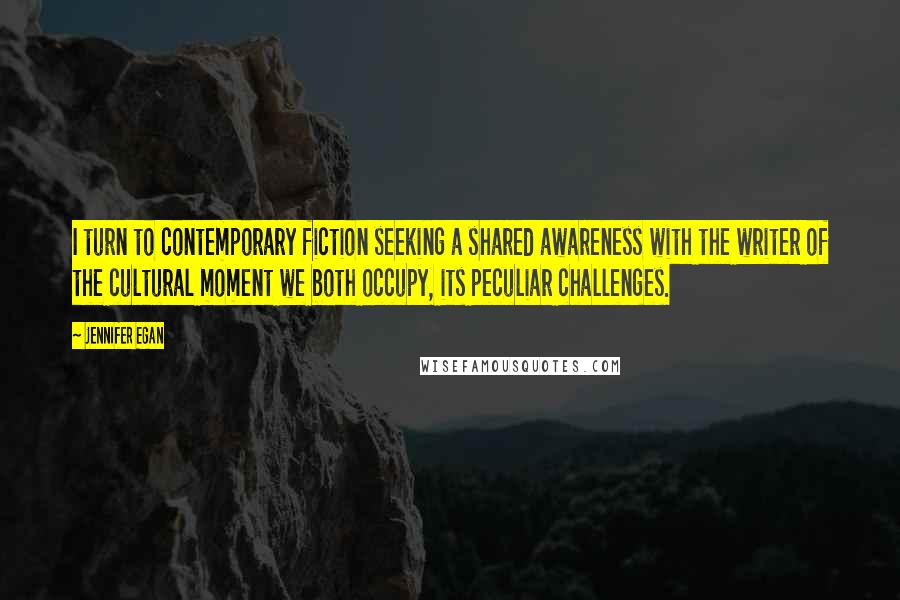 Jennifer Egan Quotes: I turn to contemporary fiction seeking a shared awareness with the writer of the cultural moment we both occupy, its peculiar challenges.
