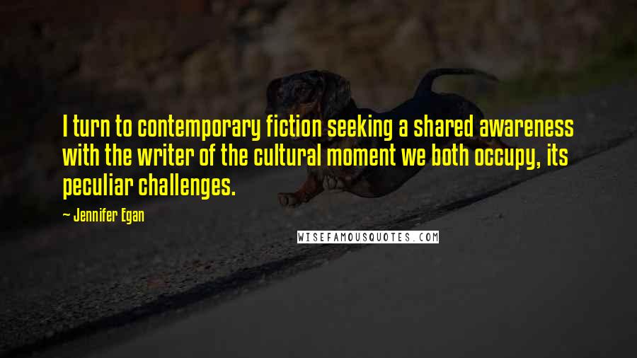 Jennifer Egan Quotes: I turn to contemporary fiction seeking a shared awareness with the writer of the cultural moment we both occupy, its peculiar challenges.
