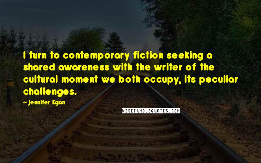 Jennifer Egan Quotes: I turn to contemporary fiction seeking a shared awareness with the writer of the cultural moment we both occupy, its peculiar challenges.