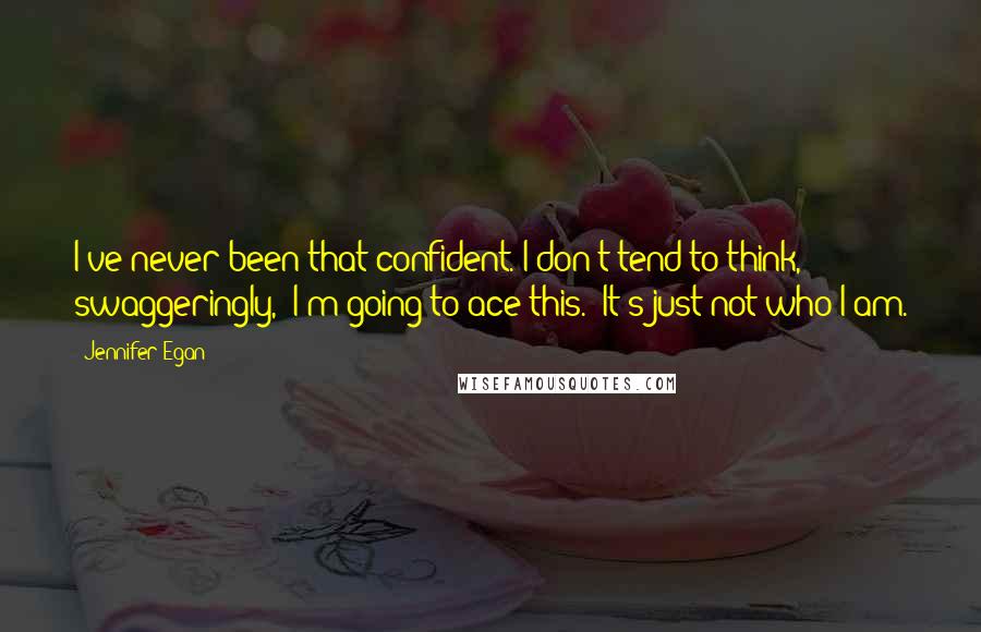 Jennifer Egan Quotes: I've never been that confident. I don't tend to think, swaggeringly, 'I'm going to ace this.' It's just not who I am.