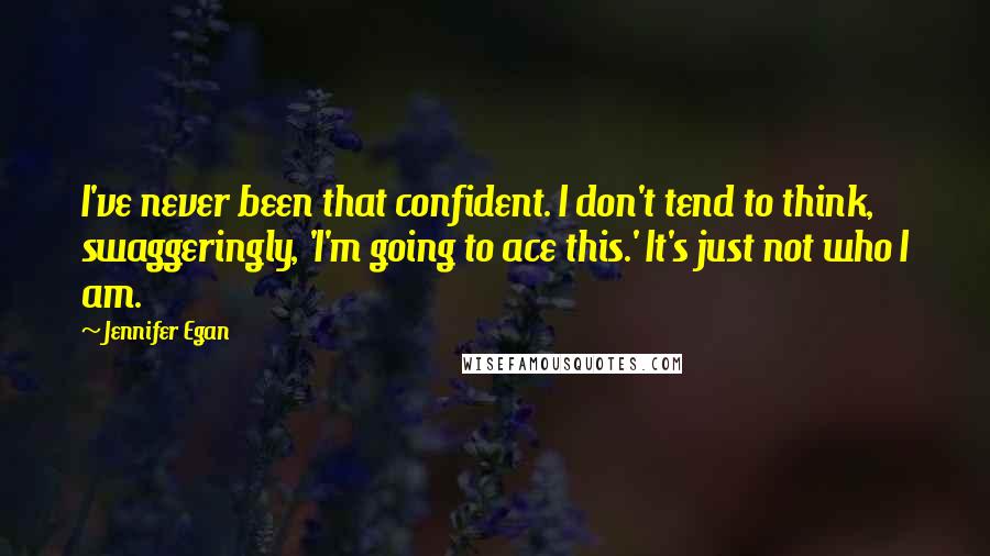 Jennifer Egan Quotes: I've never been that confident. I don't tend to think, swaggeringly, 'I'm going to ace this.' It's just not who I am.