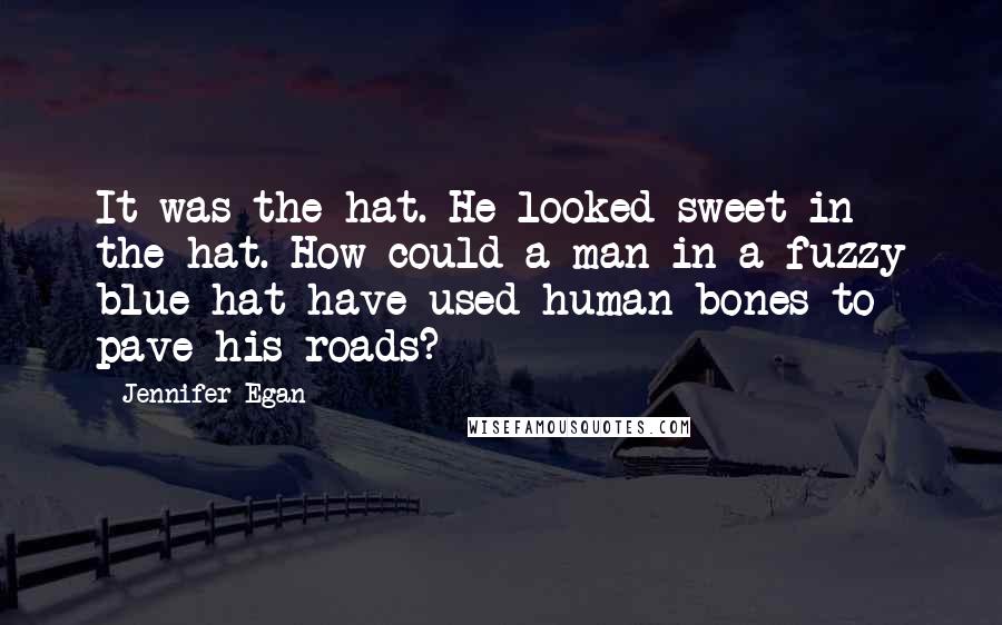 Jennifer Egan Quotes: It was the hat. He looked sweet in the hat. How could a man in a fuzzy blue hat have used human bones to pave his roads?
