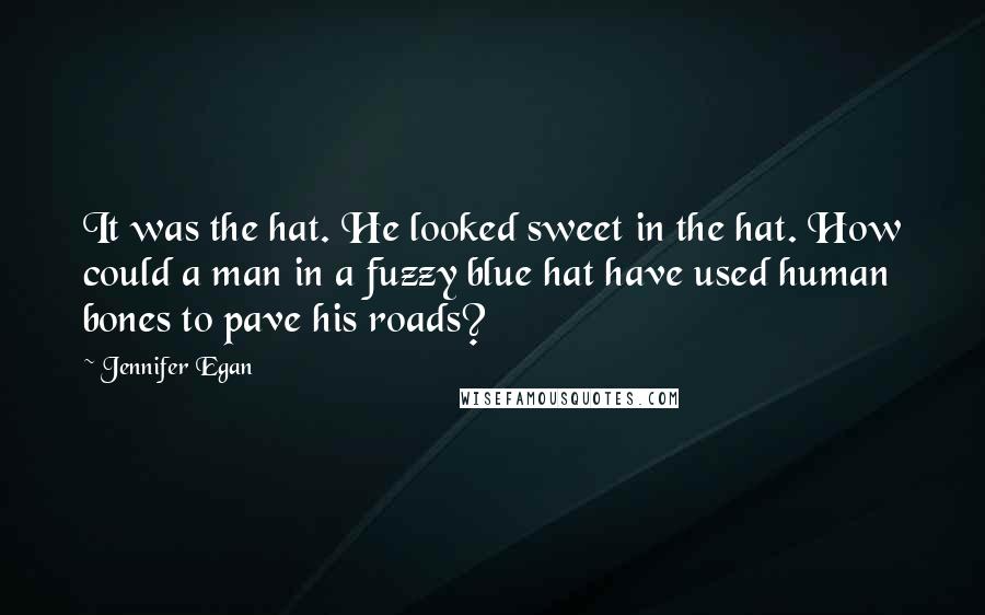 Jennifer Egan Quotes: It was the hat. He looked sweet in the hat. How could a man in a fuzzy blue hat have used human bones to pave his roads?