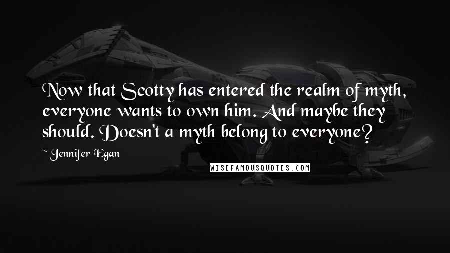 Jennifer Egan Quotes: Now that Scotty has entered the realm of myth, everyone wants to own him. And maybe they should. Doesn't a myth belong to everyone?