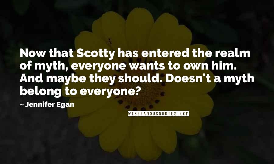 Jennifer Egan Quotes: Now that Scotty has entered the realm of myth, everyone wants to own him. And maybe they should. Doesn't a myth belong to everyone?