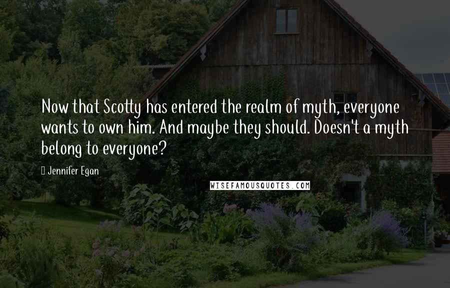 Jennifer Egan Quotes: Now that Scotty has entered the realm of myth, everyone wants to own him. And maybe they should. Doesn't a myth belong to everyone?