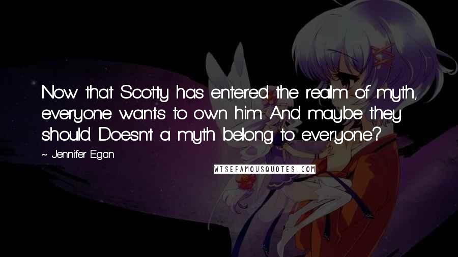 Jennifer Egan Quotes: Now that Scotty has entered the realm of myth, everyone wants to own him. And maybe they should. Doesn't a myth belong to everyone?