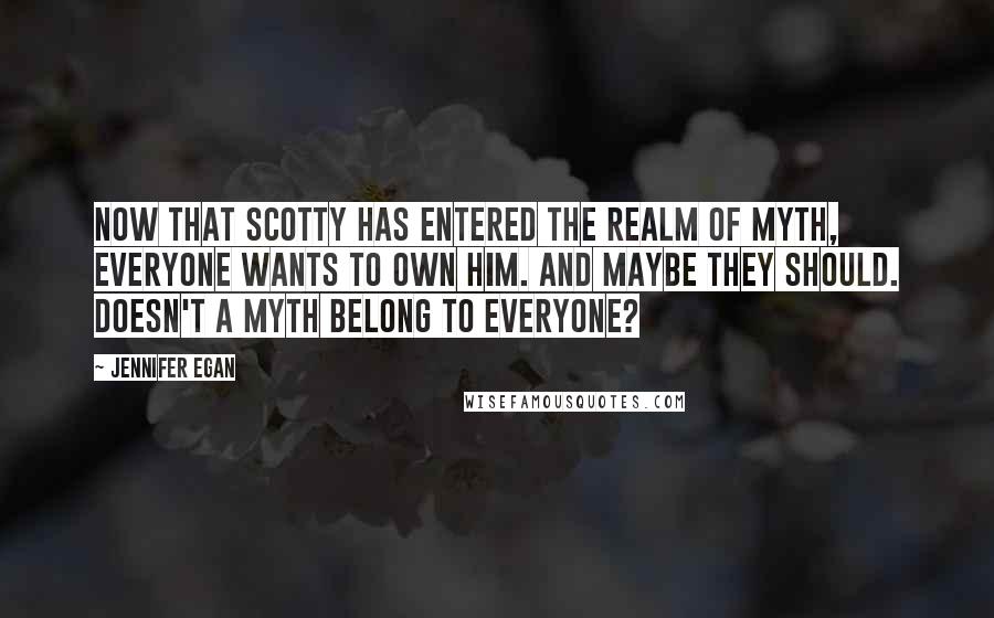 Jennifer Egan Quotes: Now that Scotty has entered the realm of myth, everyone wants to own him. And maybe they should. Doesn't a myth belong to everyone?