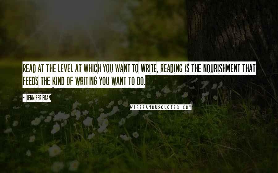 Jennifer Egan Quotes: Read at the level at which you want to write. Reading is the nourishment that feeds the kind of writing you want to do.