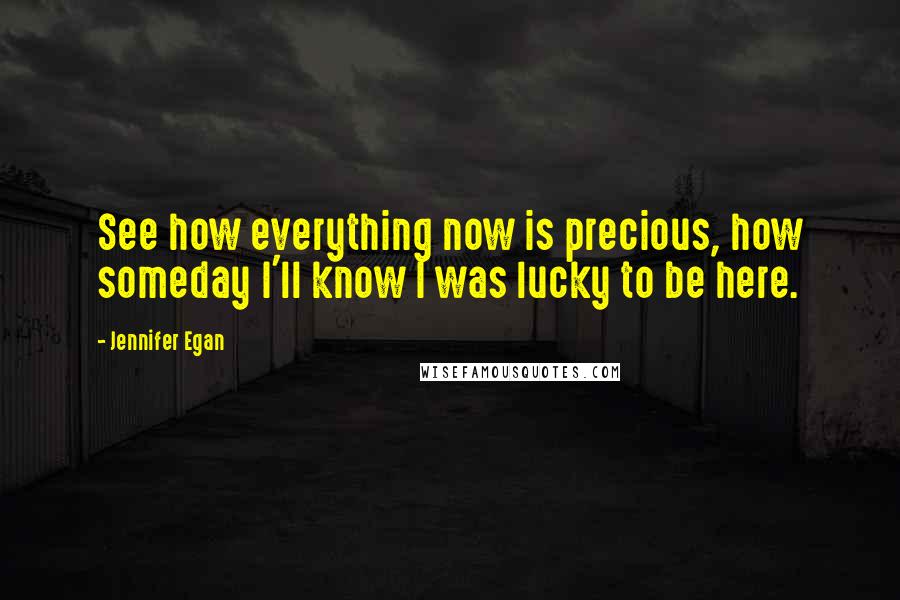 Jennifer Egan Quotes: See how everything now is precious, how someday I'll know I was lucky to be here.