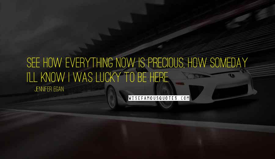 Jennifer Egan Quotes: See how everything now is precious, how someday I'll know I was lucky to be here.