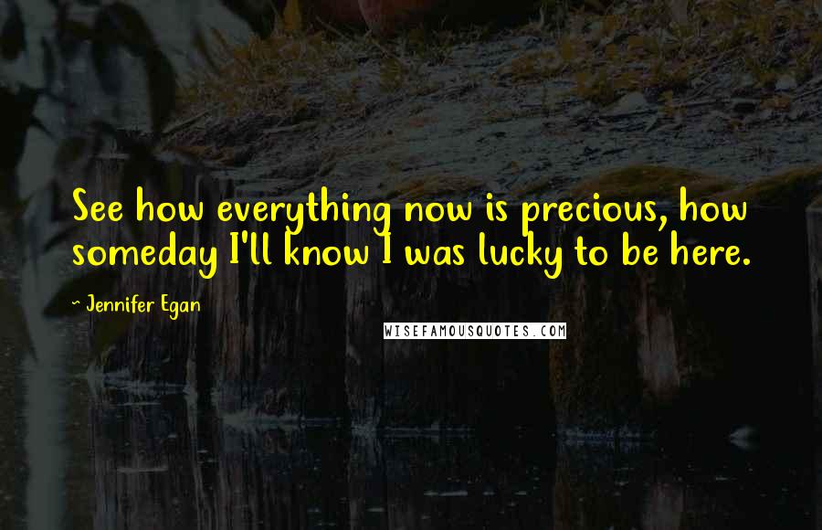 Jennifer Egan Quotes: See how everything now is precious, how someday I'll know I was lucky to be here.