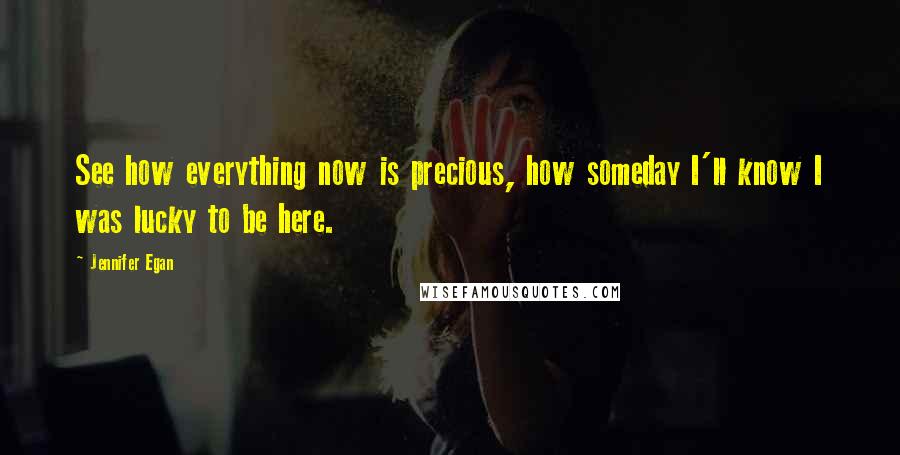 Jennifer Egan Quotes: See how everything now is precious, how someday I'll know I was lucky to be here.