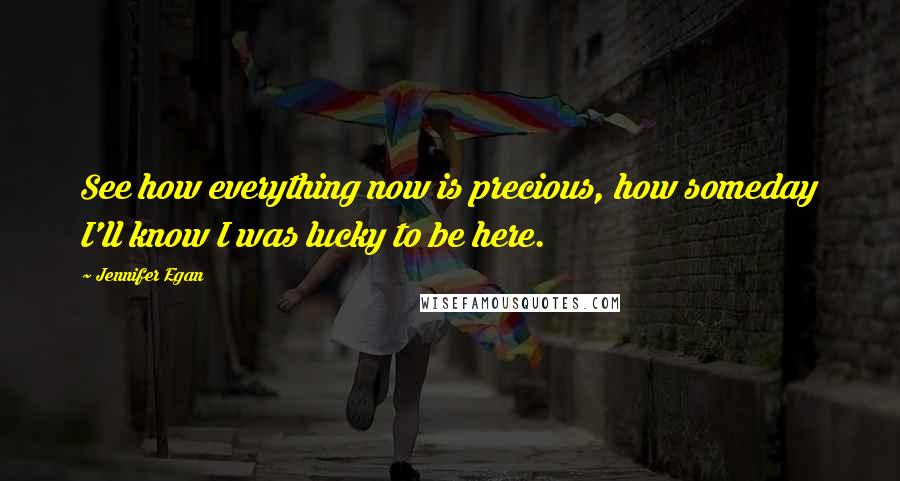 Jennifer Egan Quotes: See how everything now is precious, how someday I'll know I was lucky to be here.