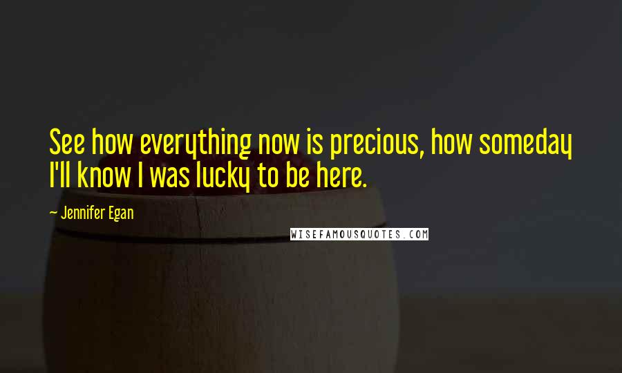 Jennifer Egan Quotes: See how everything now is precious, how someday I'll know I was lucky to be here.