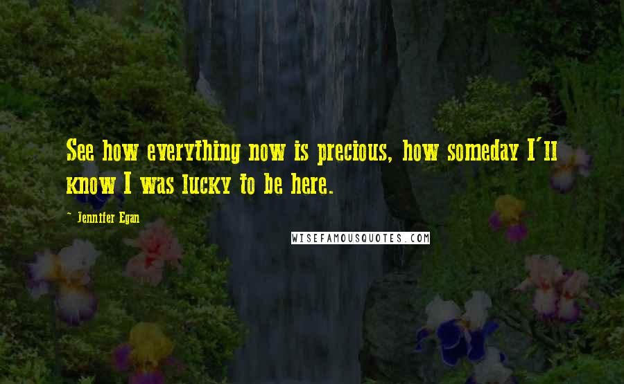 Jennifer Egan Quotes: See how everything now is precious, how someday I'll know I was lucky to be here.