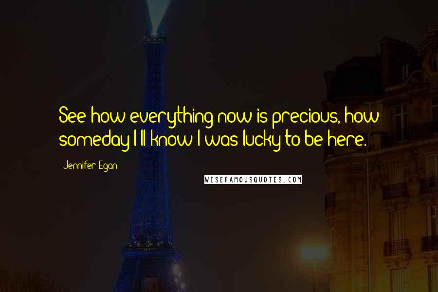 Jennifer Egan Quotes: See how everything now is precious, how someday I'll know I was lucky to be here.