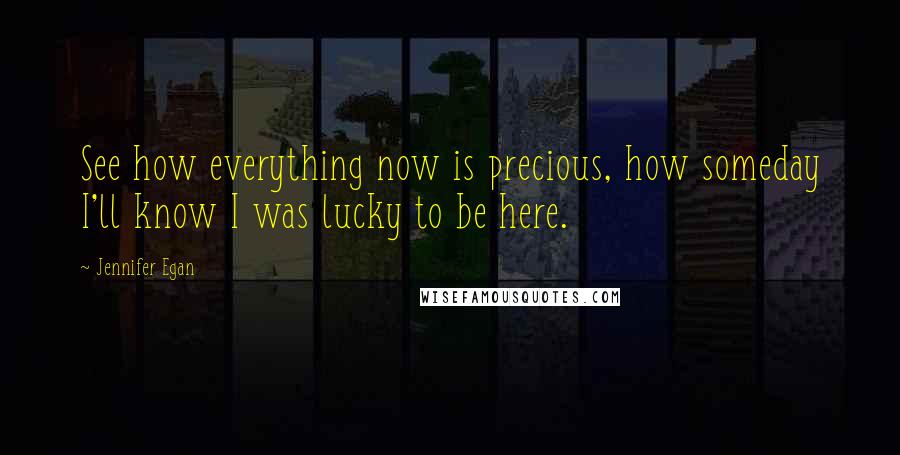 Jennifer Egan Quotes: See how everything now is precious, how someday I'll know I was lucky to be here.