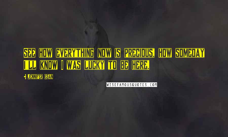 Jennifer Egan Quotes: See how everything now is precious, how someday I'll know I was lucky to be here.