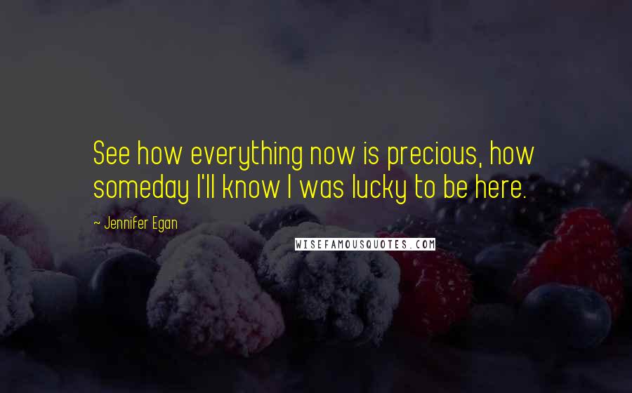 Jennifer Egan Quotes: See how everything now is precious, how someday I'll know I was lucky to be here.