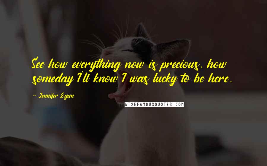 Jennifer Egan Quotes: See how everything now is precious, how someday I'll know I was lucky to be here.