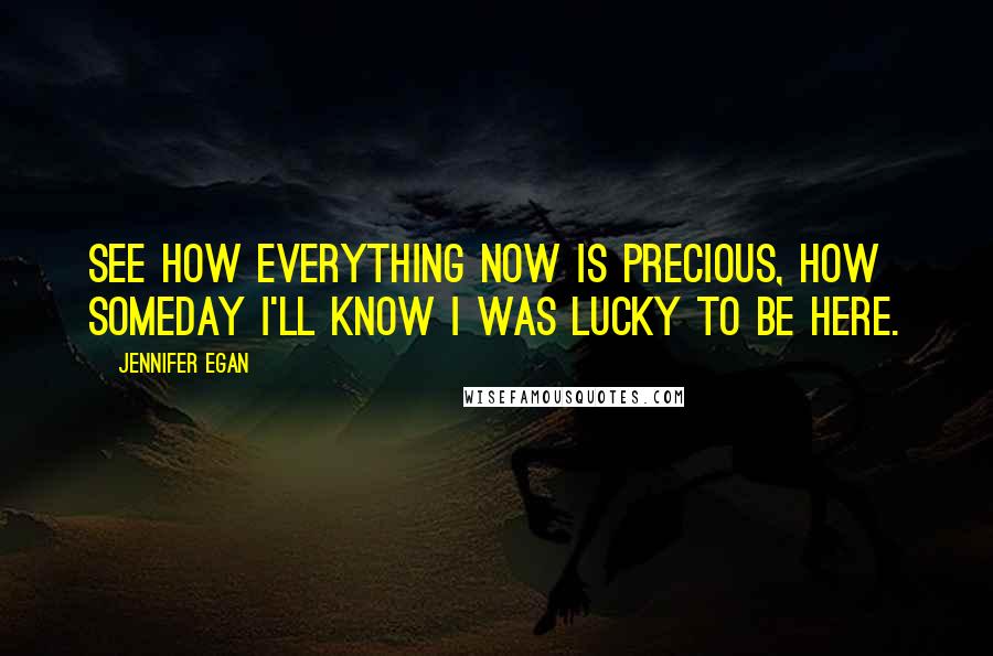 Jennifer Egan Quotes: See how everything now is precious, how someday I'll know I was lucky to be here.