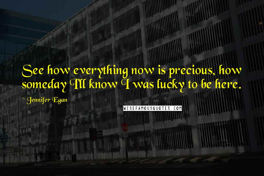 Jennifer Egan Quotes: See how everything now is precious, how someday I'll know I was lucky to be here.