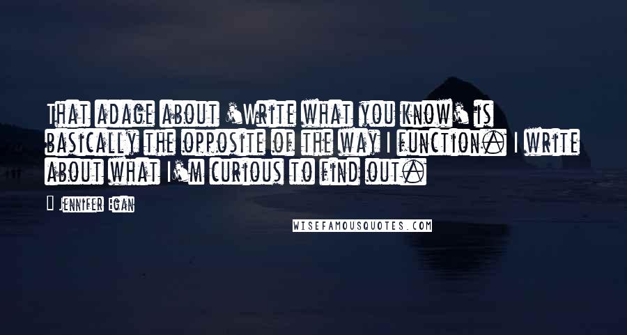 Jennifer Egan Quotes: That adage about 'Write what you know' is basically the opposite of the way I function. I write about what I'm curious to find out.