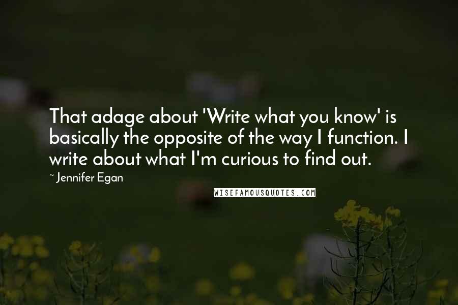 Jennifer Egan Quotes: That adage about 'Write what you know' is basically the opposite of the way I function. I write about what I'm curious to find out.