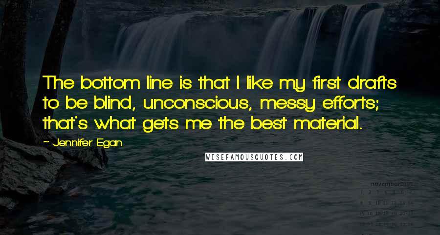 Jennifer Egan Quotes: The bottom line is that I like my first drafts to be blind, unconscious, messy efforts; that's what gets me the best material.