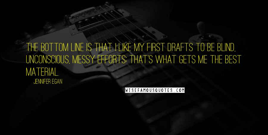 Jennifer Egan Quotes: The bottom line is that I like my first drafts to be blind, unconscious, messy efforts; that's what gets me the best material.
