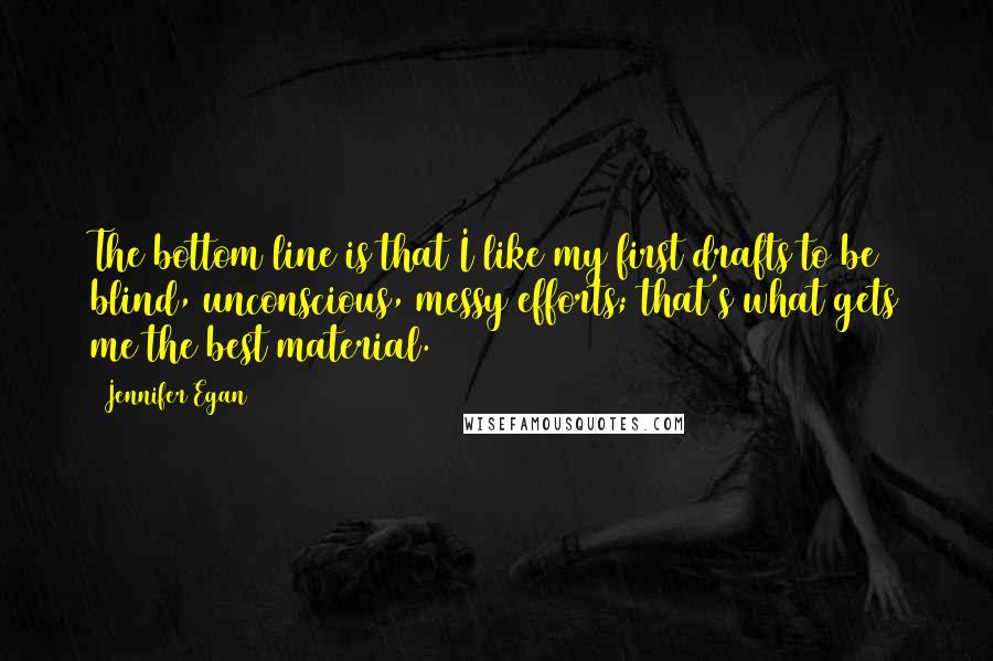 Jennifer Egan Quotes: The bottom line is that I like my first drafts to be blind, unconscious, messy efforts; that's what gets me the best material.