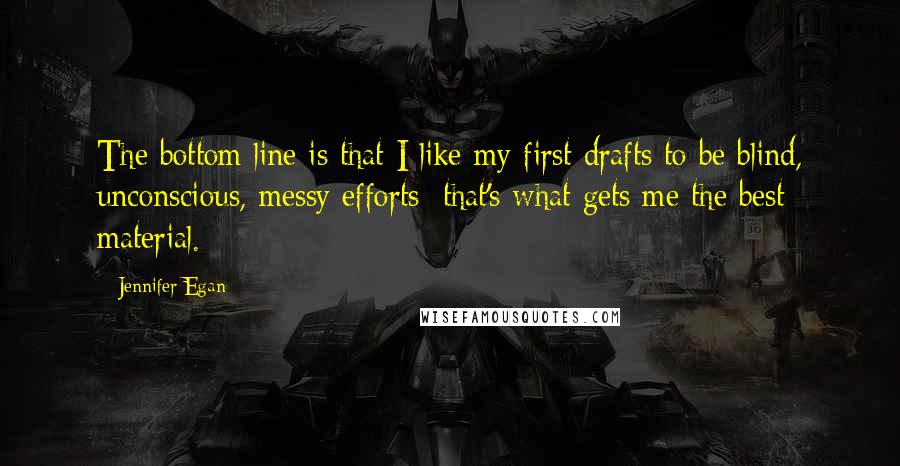 Jennifer Egan Quotes: The bottom line is that I like my first drafts to be blind, unconscious, messy efforts; that's what gets me the best material.
