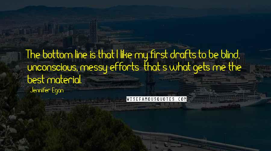 Jennifer Egan Quotes: The bottom line is that I like my first drafts to be blind, unconscious, messy efforts; that's what gets me the best material.