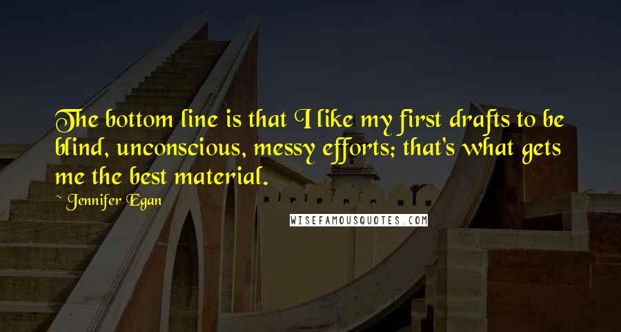 Jennifer Egan Quotes: The bottom line is that I like my first drafts to be blind, unconscious, messy efforts; that's what gets me the best material.