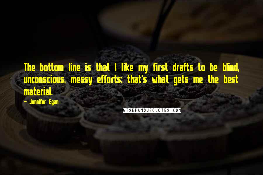 Jennifer Egan Quotes: The bottom line is that I like my first drafts to be blind, unconscious, messy efforts; that's what gets me the best material.