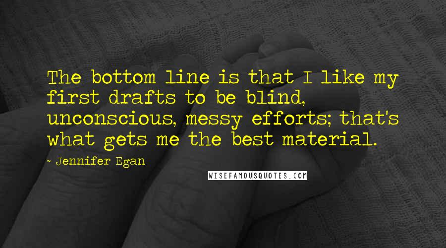 Jennifer Egan Quotes: The bottom line is that I like my first drafts to be blind, unconscious, messy efforts; that's what gets me the best material.