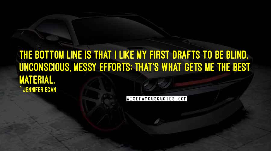Jennifer Egan Quotes: The bottom line is that I like my first drafts to be blind, unconscious, messy efforts; that's what gets me the best material.